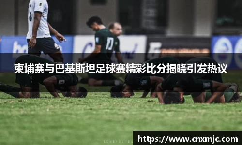 柬埔寨与巴基斯坦足球赛精彩比分揭晓引发热议